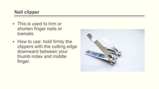 Nail clipper
▪ This is used to trim or
shorten finger nails or
toenails.
▪ How to use: hold firmly the
clippers with the cutting edge
downward between your
thumb index and middle
finger.
 