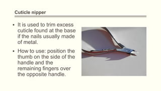 Cuticle nipper
▪ It is used to trim excess
cuticle found at the base
if the nails usually made
of metal.
▪ How to use: position the
thumb on the side of the
handle and the
remaining fingers over
the opposite handle.
 