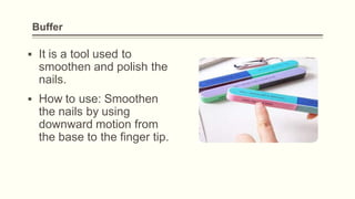 Buffer
▪ It is a tool used to
smoothen and polish the
nails.
▪ How to use: Smoothen
the nails by using
downward motion from
the base to the finger tip.
 