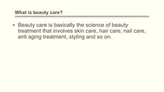 What is beauty care?
▪ Beauty care is basically the science of beauty
treatment that involves skin care, hair care, nail care,
anti aging treatment, styling and so on.
 