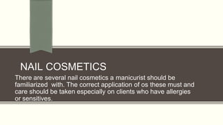 NAIL COSMETICS
There are several nail cosmetics a manicurist should be
familiarized with. The correct application of os these must and
care should be taken especially on clients who have allergies
or sensitives.
 