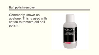 Nail polish remover
Commonly known as
acetone. This is used with
cotton to remove old nail
polish.
 