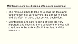 Maintenance and safe keeping of tools and equipment
▪ The manicurist has to take care of all the tools and
equipment in nail care service. It is a must to clean
and disinfect all these after serving each client.
▪ Maintenance and safe keeping of tools are very
important and checking there conditions of these will
contribute to the safety of both the client and the
manicurist.
 