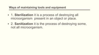 Ways of maintaining tools and equipment
▪ 1. Sterilization it is a process of destroying all
microorganism present in an object or place.
▪ 2. Sanitization it is the process of destroying some,
not all microorganism.
 