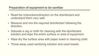 Preparation of equipment to be sanitize
▪ Read the instructions/direction on the disinfectant and
understand them very well.
▪ Measure and mix the required disinfectant following the
direction.
▪ Saturate a rag or cloth for cleaning with the disinfectant
solution and wipe the entire surface or area of equipment.
▪ Wipe dry the surface area with paper towel or cleaning cloth.
▪ Throw away used sanitizing solution and used towels.
 