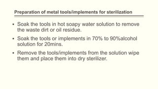 Preparation of metal tools/implements for sterilization
▪ Soak the tools in hot soapy water solution to remove
the waste dirt or oil residue.
▪ Soak the tools or implements in 70% to 90%alcohol
solution for 20mins.
▪ Remove the tools/implements from the solution wipe
them and place them into dry sterilizer.
 
