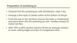 Preparation of sanitizing jar
▪ Cleanse first the sanitizing jar with disinfectant .wipe it dry.
▪ Arrange a thin layer of sterile cotton at the bottom of the jar.
▪ From the wet or dry sanitizer remove the tools or implements
and place them into the sanitizing jar with handles except for
metal nail files.
▪ With 70% to 90% alcohol solution fill the jar emough solution
to cover cutting edges and tips of orangewood stick.
 