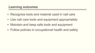 Learning outcomes
▪ Recognize tools and material used in nail care
▪ Use nail care tools and equipment appropriately
▪ Maintain and keep safe tools and equipment
▪ Follow policies in occupational health and safety
 