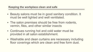 Keeping the workplace clean and safe
▪ Beauty salons must be in good sanitary condition. It
must be well lighted and well ventilated.
▪ The salon premises should be free from rodents,
vermin, files, and other similar insects
▪ Continues running hot and cold water must be
provided in all salon establishment.
▪ Washable and clean curtains are necessary including
floor coverings which are clean and free form dust.
 