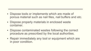 ▪ Dispose tools or implements which are made of
porous material such as nail files, nail buffers and etc.
▪ Dispose properly materials in enclosed waste
container.
▪ Dispose contaminated wastes following the correct
procedure as prescribed by the local authorities.
▪ Repair immediately any tool or equipment which are
in poor condition.
 