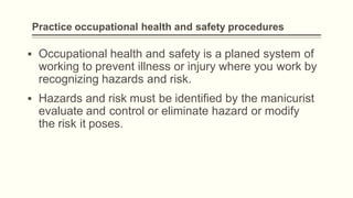 Practice occupational health and safety procedures
▪ Occupational health and safety is a planed system of
working to prevent illness or injury where you work by
recognizing hazards and risk.
▪ Hazards and risk must be identified by the manicurist
evaluate and control or eliminate hazard or modify
the risk it poses.
 