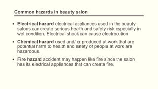Common hazards in beauty salon
▪ Electrical hazard electrical appliances used in the beauty
salons can create serious health and safety risk especially in
wet condition. Electrical shock can cause electrocution.
▪ Chemical hazard used and/ or produced at work that are
potential harm to health and safety of people at work are
hazardous.
▪ Fire hazard accident may happen like fire since the salon
has its electrical appliances that can create fire.
 