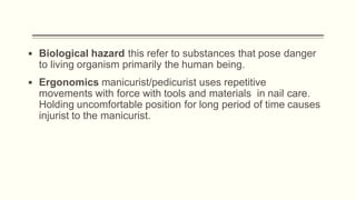 ▪ Biological hazard this refer to substances that pose danger
to living organism primarily the human being.
▪ Ergonomics manicurist/pedicurist uses repetitive
movements with force with tools and materials in nail care.
Holding uncomfortable position for long period of time causes
injurist to the manicurist.
 
