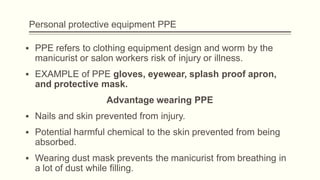 Personal protective equipment PPE
▪ PPE refers to clothing equipment design and worm by the
manicurist or salon workers risk of injury or illness.
▪ EXAMPLE of PPE gloves, eyewear, splash proof apron,
and protective mask.
Advantage wearing PPE
▪ Nails and skin prevented from injury.
▪ Potential harmful chemical to the skin prevented from being
absorbed.
▪ Wearing dust mask prevents the manicurist from breathing in
a lot of dust while filling.
 