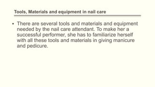 Tools, Materials and equipment in nail care
▪ There are several tools and materials and equipment
needed by the nail care attendant. To make her a
successful performer, she has to familiarize herself
with all these tools and materials in giving manicure
and pedicure.
 
