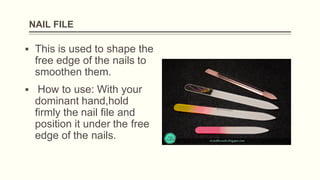 NAIL FILE
▪ This is used to shape the
free edge of the nails to
smoothen them.
▪ How to use: With your
dominant hand,hold
firmly the nail file and
position it under the free
edge of the nails.
 
