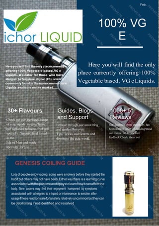 Feb,
2020
100% VG
E
Liquid
Here you will find the only
place currently offering 100%
Vegetable based, VG eLiquids.
Here you willﬁnd theonlyplacecurrently
offering 100% Vegetable based, VG e
Liquids. We cater for those who have
allergies to Propylene Glycol (PG), which is
commonly foundin the more commercial e
Liquids available on the market......
30+ Flavours
Check out our increased range
of ecig liquids ranging from
our signature tobacco, fruit and
specialty flavoursHand mixed
in the
Isle of Man and made
specially for you.
Guides, Blogs
and Support
Browse through our latest blog
and guides.Discover
Tips, Tricks and Secrets and
dominate the ecig world.
1000+ 5*
Reviews
Our feedback from customers has
been nothing short of amazing!Read
our review tab to see their
feedback.Check them out
GENESIS COILING GUIDE
Lots ofpeople enjoy vaping, some were smokers before they startedthe
habit but others may nothave been.Either way there is a learning curve
associatedwiththepastimeanditpaystolearnhowitcanaffectthe
body. New vapers may find their enjoyment hampered by symptoms
associated with allergies to eliquidor intolerance to smoke after
usageThesereactionsarefortunately relativelyuncommonbutthey can
be debilitating if not identified and resolved
 