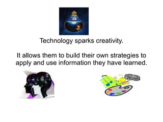 Technology sparks creativity.

It allows them to build their own strategies to
apply and use information they have learned.
 