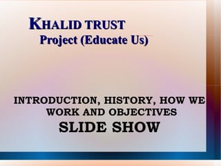 K HALID TRUST    Project (Educate Us) INTRODUCTION, HISTORY, HOW WE WORK AND OBJECTIVES  SLIDE SHOW 
