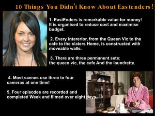 10 Things You Didn't Know About Eastenders! ,[object Object],2. Every intererior, from the Queen Vic to the  cafe to the slaters Home, is constructed with  moveable walls. 3. There are three permanent sets;  the queen vic, the cafe And the laundrette.  4. Most scenes use three to four  cameras at one time! 5. Four episodes are recorded and  completed Week and filmed over eight days. 
