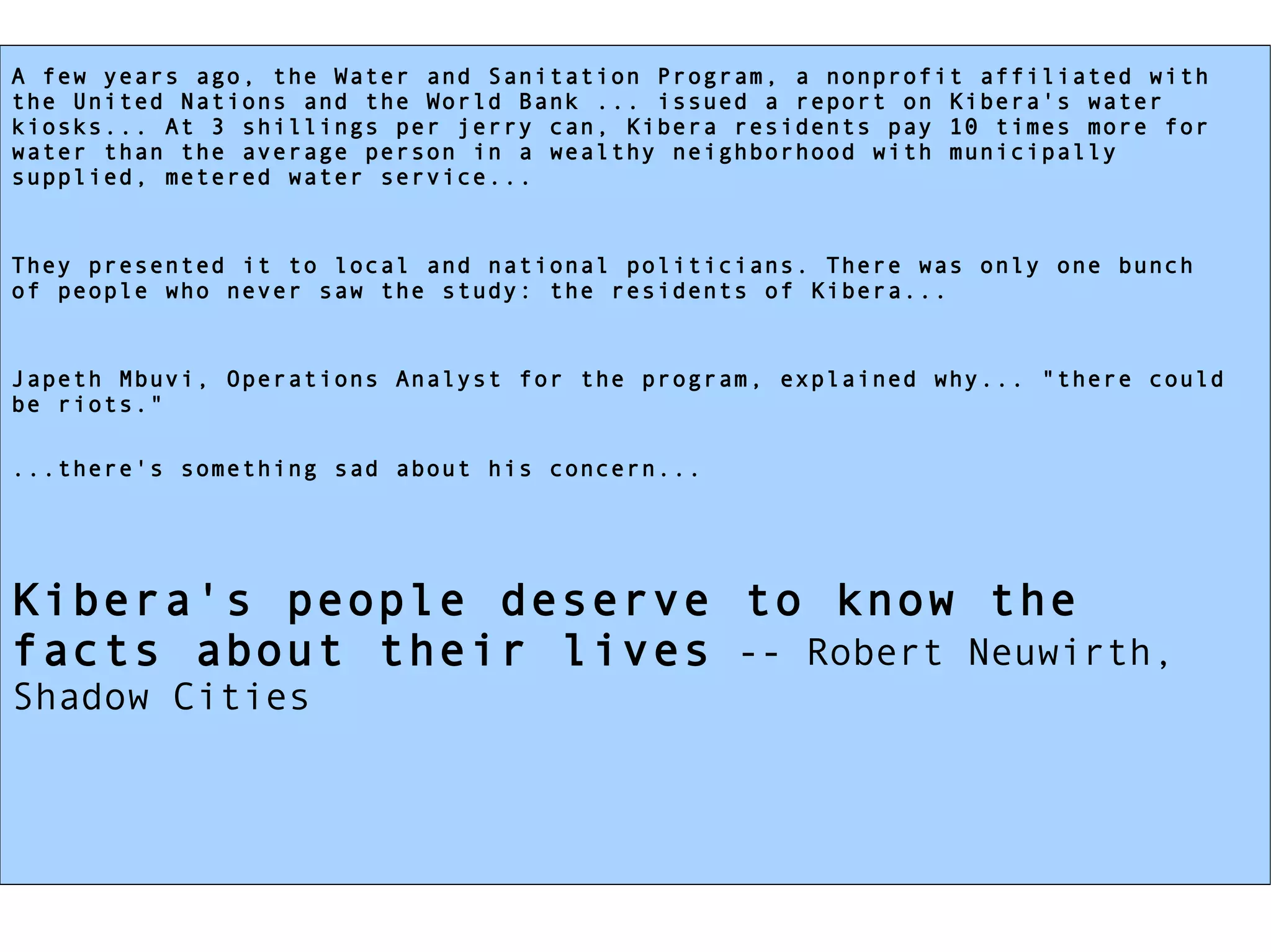 A few years ago, the Water and Sanitation Program, a nonprofit affiliated with the United Nations and the World Bank ... issued a report on Kibera's water kiosks... At 3 shillings per jerry can, Kibera residents pay 10 times more for water than the average person in a wealthy neighborhood with municipally supplied, metered water service... They presented it to local and national politicians. There was only one bunch of people who never saw the study: the residents of Kibera... Japeth Mbuvi, Operations Analyst for the program, explained why... "there could be riots." ...there's something sad about his concern...   Kibera's people deserve to know the facts about their lives  -- Robert Neuwirth, Shadow Cities  