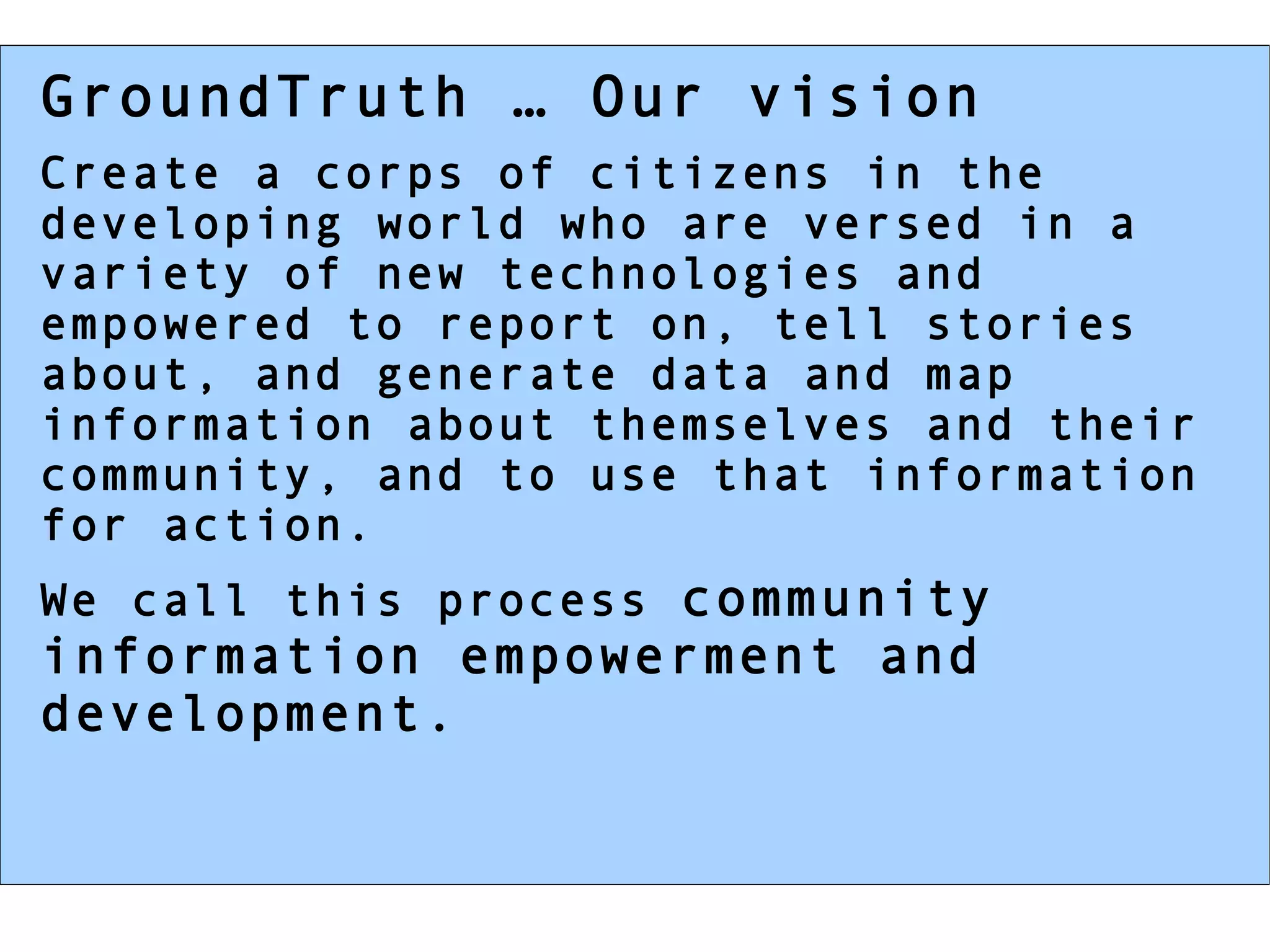 GroundTruth … Our vision Create a corps of citizens in the developing world who are versed in a variety of new technologies and empowered to report on, tell stories about, and generate data and map information about themselves and their community, and to use that information for action. We call this process  community information empowerment and development. 