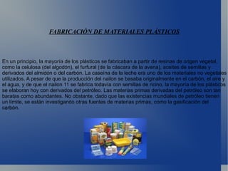 En un principio, la mayoría de los plásticos se fabricaban a partir de resinas de origen vegetal, como la celulosa (del algodón), el furfural (de la cáscara de la avena), aceites de semillas y derivados del almidón o del carbón. La caseína de la leche era uno de los materiales no vegetales utilizados. A pesar de que la producción del nailon se basaba originalmente en el carbón, el aire y el agua, y de que el nailon 11 se fabrica todavía con semillas de ricino, la mayoría de los plásticos se elaboran hoy con derivados del petróleo. Las materias primas derivadas del petróleo son tan baratas como abundantes. No obstante, dado que las existencias mundiales de petróleo tienen un límite, se están investigando otras fuentes de materias primas, como la gasificación del carbón. 