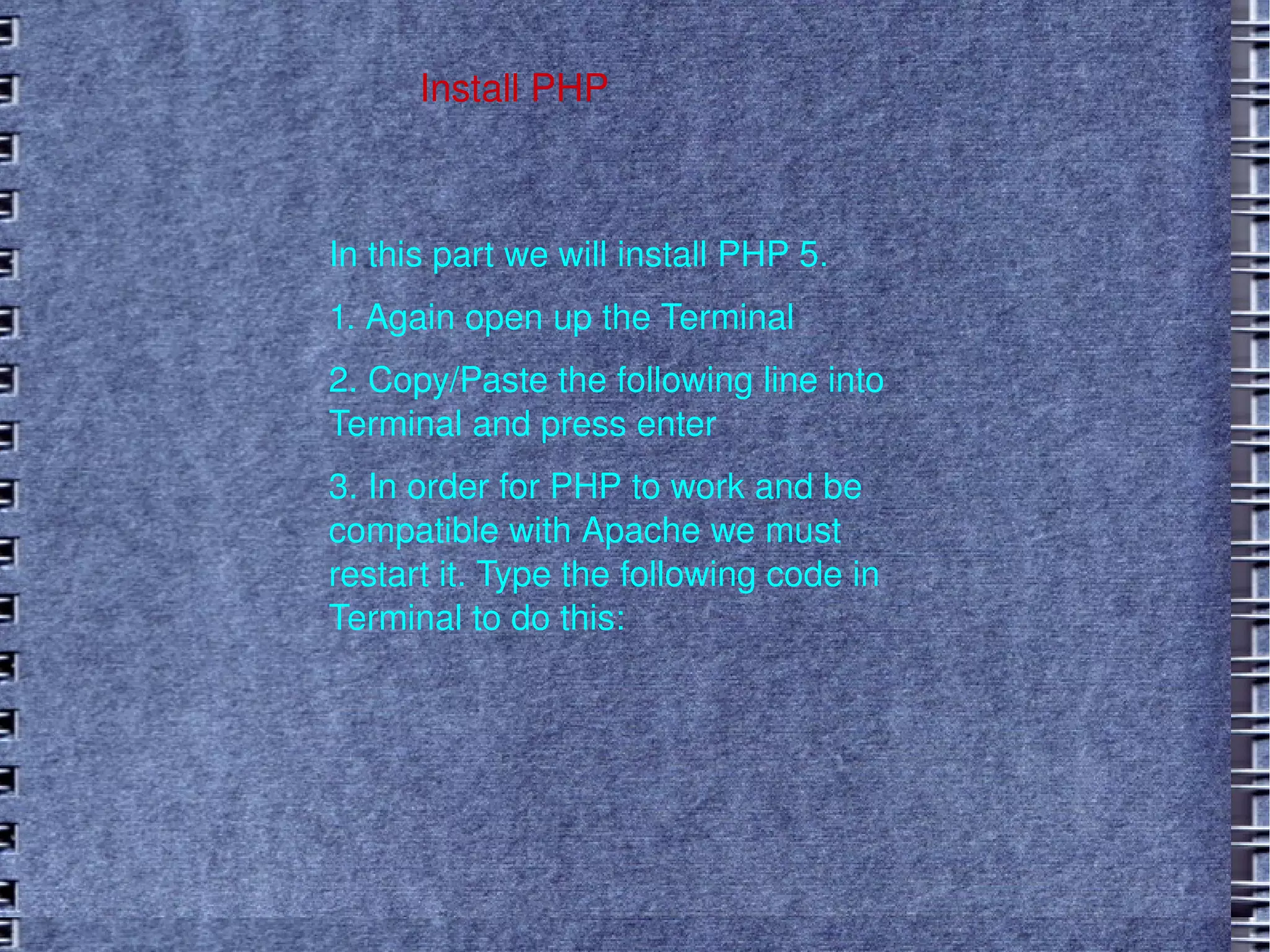 Install PHP In this part we will install PHP 5.  1. Again open up the Terminal 2. Copy/Paste the following line into Terminal and press enter 3. In order for PHP to work and be compatible with Apache we must restart it. Type the following code in Terminal to do this: 