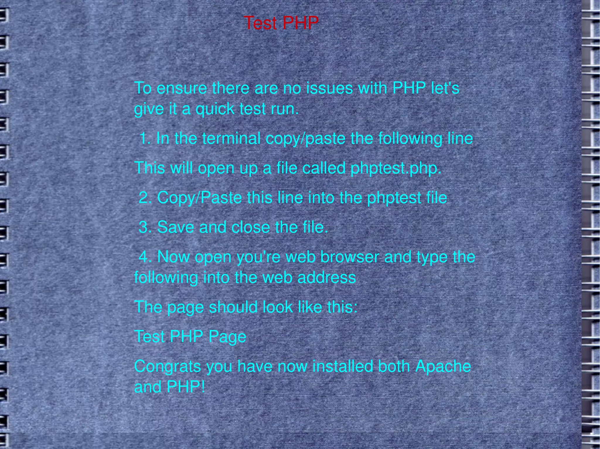 Test PHP To ensure there are no issues with PHP let's give it a quick test run.  1. In the terminal copy/paste the following line This will open up a file called phptest.php. 2. Copy/Paste this line into the phptest file 3. Save and close the file. 4. Now open you're web browser and type the following into the web address The page should look like this: Test PHP Page Congrats you have now installed both Apache and PHP!  