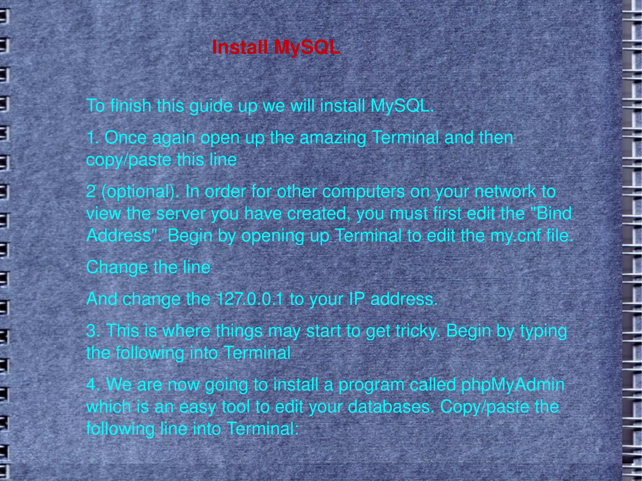 Install MySQL To finish this guide up we will install MySQL. 1. Once again open up the amazing Terminal and then copy/paste this line 2 (optional). In order for other computers on your network to view the server you have created, you must first edit the "Bind Address". Begin by opening up Terminal to edit the my.cnf file.  Change the line And change the 127.0.0.1 to your IP address. 3. This is where things may start to get tricky. Begin by typing the following into Terminal 4. We are now going to install a program called phpMyAdmin which is an easy tool to edit your databases. Copy/paste the following line into Terminal: 
