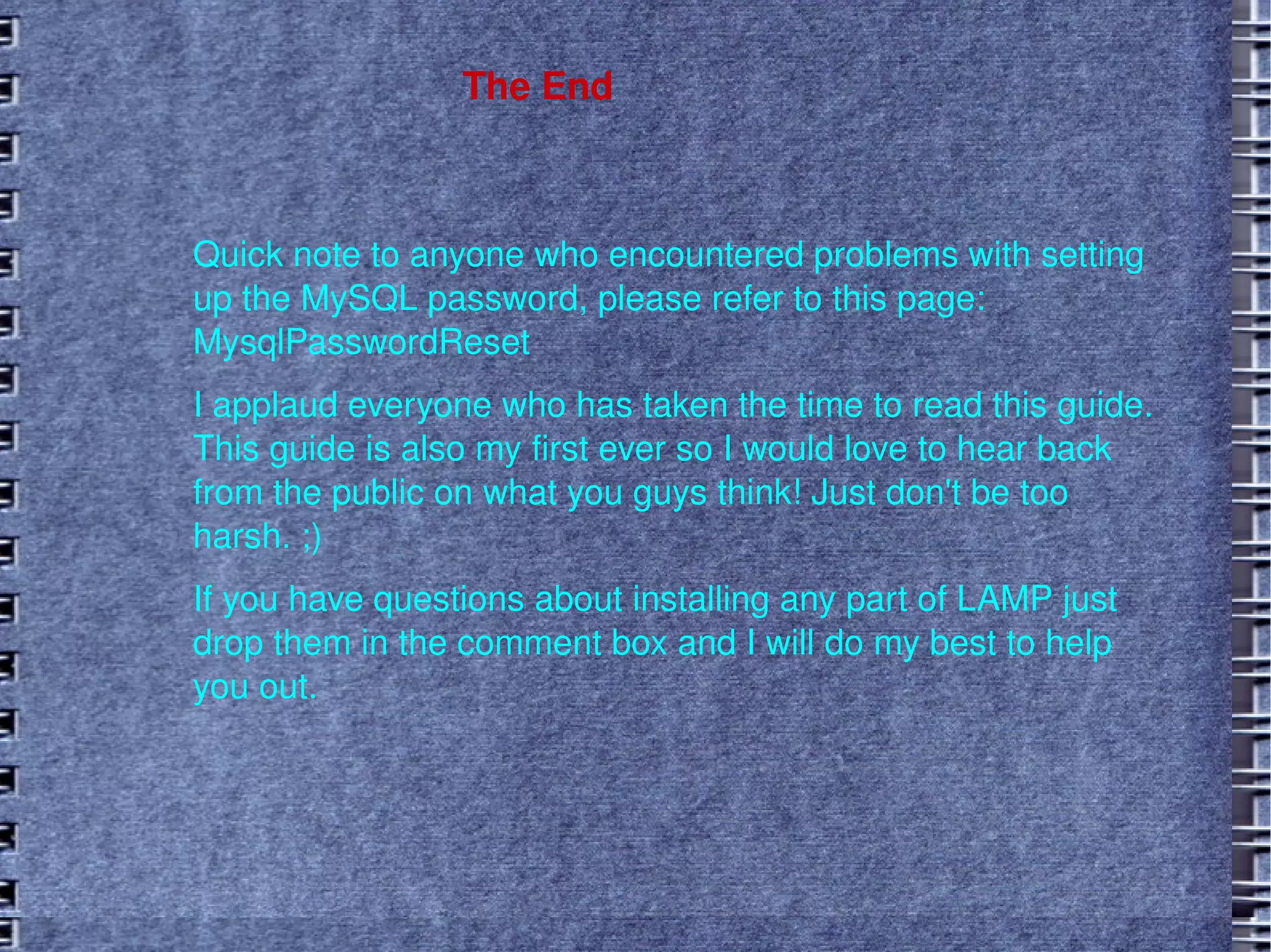 The End  Quick note to anyone who encountered problems with setting up the MySQL password, please refer to this page:  MysqlPasswordReset I applaud everyone who has taken the time to read this guide. This guide is also my first ever so I would love to hear back from the public on what you guys think! Just don't be too harsh. ;)  If you have questions about installing any part of LAMP just drop them in the comment box and I will do my best to help you out.  
