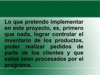 Lo que pretendo implementar en este proyecto, es, primero que nada, lograr controlar el inventario de los productos, poder realizar pedidos de parte de los clientes y que estos sean procesados por el programa.  
