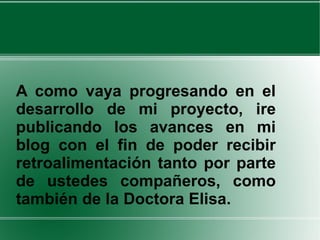 A como vaya progresando en el desarrollo de mi proyecto, ire publicando los avances en mi blog con el fin de poder recibir retroalimentación tanto por parte de ustedes compañeros, como también de la Doctora Elisa.  