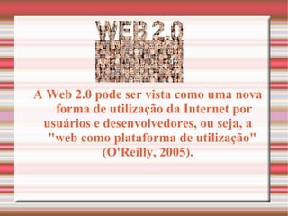 A Web 2.0 pode ser vista como uma nova forma de utilização da Internet por usuários e desenvolvedores, ou seja, a "web como plataforma de utilização"  (O'Reilly, 2005). 