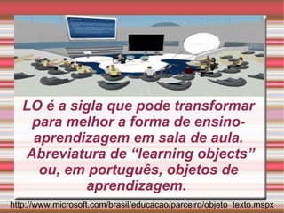 LO é a sigla que pode transformar para melhor a forma de ensino-aprendizagem em sala de aula.  Abreviatura de “learning objects” ou, em português, objetos de aprendizagem.  http://www.microsoft.com/brasil/educacao/parceiro/objeto_texto.mspx 