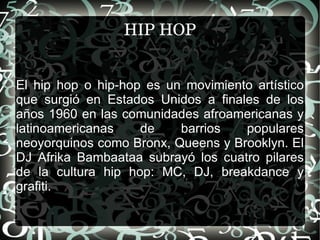 HIP HOP El hip hop o hip-hop es un movimiento artístico que surgió en Estados Unidos a finales de los años 1960 en las comunidades afroamericanas y latinoamericanas de barrios populares neoyorquinos como Bronx, Queens y Brooklyn. El DJ Afrika Bambaataa subrayó los cuatro pilares de la cultura hip hop: MC, DJ, breakdance y grafiti. 