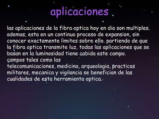 aplicaciones
las aplicaciones de la fibra optica hoy en dia son multiples.
ademas, esta en un continuo proceso de expansion, sin
conocer exactamente limites sobre ello. partiendo de que
la fibra optica transmite luz, todas las aplicaciones que se
basan en la luminosidad tiene cabida este campo.
campos tales como las
telecomunicaciones, medicina, arqueologia, practicas
militares, mecanica y vigilancia se benefician de las
cualidades de esta herramienta optica.
 