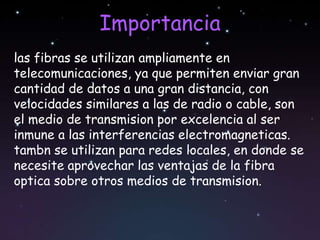 Importancia
las fibras se utilizan ampliamente en
telecomunicaciones, ya que permiten enviar gran
cantidad de datos a una gran distancia, con
velocidades similares a las de radio o cable, son
el medio de transmision por excelencia al ser
inmune a las interferencias electromagneticas.
tambn se utilizan para redes locales, en donde se
necesite aprovechar las ventajas de la fibra
optica sobre otros medios de transmision.
 
