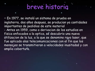 breve historia
- En 1977, se instaló un sistema de prueba en
inglaterra, dos años despues, se producian ya cantidades
importantes de pedidios de este material
- Antes en 1959, como o derivacion de los estudios en
fisica enfocados a la optica, se descubrio una nueva
utilizacion de la luz, a la que se denomino rayo laser, que
fue aplicado alas telecomunicaciones con el fin que los
mensajes se transmitieran a velocidades inusitadas y con
amplia cobertura.
 