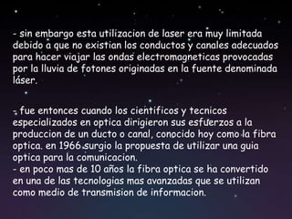 - sin embargo esta utilizacion de laser era muy limitada
debido a que no existian los conductos y canales adecuados
para hacer viajar las ondas electromagneticas provocadas
por la lluvia de fotones originadas en la fuente denominada
láser.


- fue entonces cuando los cientificos y tecnicos
especializados en optica dirigieron sus esfuerzos a la
produccion de un ducto o canal, conocido hoy como la fibra
optica. en 1966 surgio la propuesta de utilizar una guia
optica para la comunicacion.
- en poco mas de 10 años la fibra optica se ha convertido
en una de las tecnologias mas avanzadas que se utilizan
como medio de transmision de informacion.
 