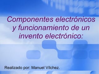 Componentes electrónicos y funcionamiento de un invento electrónico: Realizado por: Manuel Vílchez.  