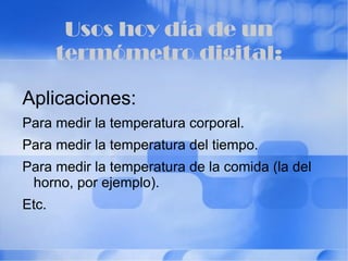 Componentes electrónicos: Los termómetros funcionan convirtiendo las variaciones de temperatura en una variación de una tensión o corriente, que luego es evaluada por un microprocesador y mostrada sobre un display. 