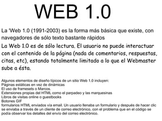 WEB 1.0
La 'Web 1.0 (1991-2003) es la forma más básica que existe, con
navegadores de sólo texto bastante rápidos
La Web 1.0 es de sólo lectura. El usuario no puede interactuar
con el contenido de la página (nada de comentarios, respuestas,
citas, etc), estando totalmente limitado a lo que el Webmaster
sube a ésta.

Algunos elementos de diseño típicos de un sitio Web 1.0 incluyen:
Páginas estáticas en vez de dinámicas
El uso de framesets o Marcos.
Extensiones propias del HTML como el parpadeo y las marquesinas
Libros de visitas online o guestbooks
Botones GIF
formularios HTML enviados vía email. Un usuario llenaba un formulario y después de hacer clic
se enviaba a través de un cliente de correo electrónico, con el problema que en el código se
podía observar los detalles del envío del correo electrónico.
 