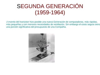 SEGUNDA GENERACIÓN
               (1959-1964)
El invento del transistor hizo posible una nueva Generación de computadoras, más rápidas,
más pequeñas y con menores necesidades de ventilación. Sin embargo el costo seguía siend
una porción significativa del presupuesto de una Compañía.
 