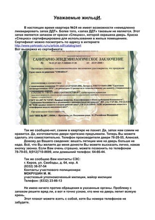 Уважаемые жильцИ.
        В настоящее время квартира №24 не имеет возможности «немедленно
ликвидировать запах ДДТ». Более того, «запах ДДТ» таковым не является. Этот
запах является запахом от краски «Спецназ», которой окрашена дверь. Краска
«Спецназ» сертифицирована для использования в жилых помещениях.
Сертификат можно посмотреть по адресу в интернете
http://www.yarkraski.ru/ru/article.sdf/catalog/sert
Вот выдержка из сертификата:




      Так же сообщаю-нет, самим в квартире не пахнет. Да, запах нам самим не
нравится. Да, изготовителю двери претезию предъявили. Теперь Вы можете
сделать это самостоятельно. Телефон производителя двери 78-28-55, Алексей.
      Довожу до Вашего сведения: вешать петиции мне на дверь больше не
надо. Всё, что Вы желаете до меня донести Вы можете высказать лично, нажав
кнопку звонка. Если Вам очень страшно, можете позвонить по телефонам
78-79-03, 8(912)710-8699, или домашний телефон: 64-66-44.

     Так же сообщаю Вам контакты СЭС:
     г. Киров, ул. Свободы, д. 64, кор. А
     (8332) 38-57-54
     Контакты участкового полиционера:
     МОКРУШИН М. М.
     участковый уполномоченный милиции, майор милиции
     Телефон: (8332) 23-86-13

     Не имею ничего против обращения в указанные органы. Проблему с
запахом решите вряд ли, а вот я точно узнаю, кто мне на дверь лепит всякую
хрень.
     Этот плакат можете взять с собой, хотя бы номера телефонов не
забудете.
 