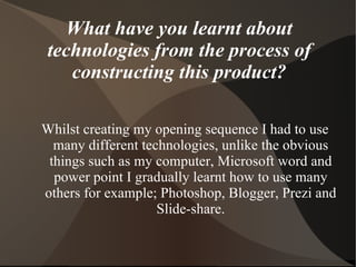 What have you learnt about
 technologies from the process of
    constructing this product?

Whilst creating my opening sequence I had to use
  many different technologies, unlike the obvious
 things such as my computer, Microsoft word and
  power point I gradually learnt how to use many
others for example; Photoshop, Blogger, Prezi and
                    Slide-share.
 