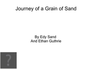Journey of a Grain of Sand




        By Edy Sand
      And Ethan Guthrie
 