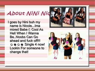 About NiNi Niqqa
I goes by Nini buh my
  name is Nicole...Ima
  mixed Babe (: Cool As
  Hell When I Wanna
  Be..Noobs Can Go
  ahead and fuck off!!!
  ☺☻☺☻ Single 4 now!
  Lookin For someone to
  change that!
 