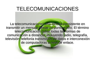 TELECOMUNICACIONES

    La telecomunicaciones una técnica consistente en
 transmitir un mensaje desde un punto a otro. El término
       telecomunicación cubre todas las formas de
  comunicación a distancia, incluyendo radio, telegrafía,
televisión, telefonía transmisión de datos e interconexión
            de computadoras a nivel de enlace.
 