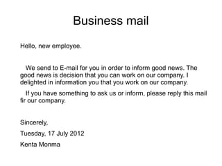 Business mail
Hello, new employee.


  We send to E-mail for you in order to inform good news. The
good news is decision that you can work on our company. I
delighted in information you that you work on our company.
   If you have something to ask us or inform, please reply this mail
fir our company.


Sincerely,
Tuesday, 17 July 2012
Kenta Monma
 